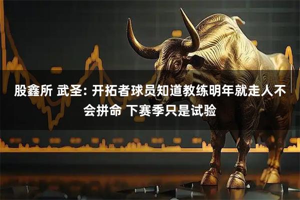 股鑫所 武圣: 开拓者球员知道教练明年就走人不会拼命 下赛季只是试验