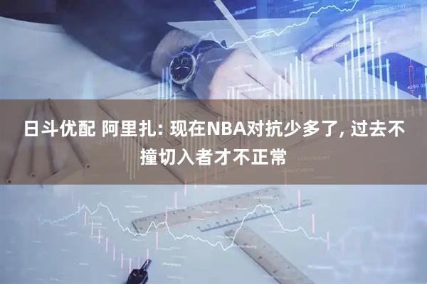 日斗优配 阿里扎: 现在NBA对抗少多了, 过去不撞切入者才不正常